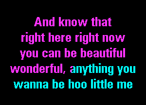 And know that
right here right now
you can be beautiful

wonderful, anything you
wanna be hoo little me