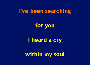 I've been searching

for you
I heard a cry

within my soul