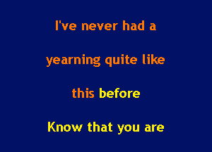 I've never had a

yearning quite like

this before

Know that you are