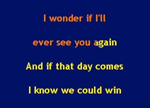 I wonder if I'll

ever see you again

And if that day comes

I know we could win