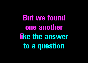 But we found
one another

like the answer
to a question