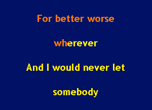 For better worse

wherever

And I would never let

somebody