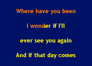 Where have you been

I wonder if I'll

ever see you again

And if that day comes