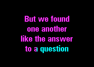 But we found
one another

like the answer
to a question