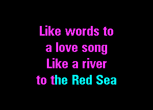 Like words to
a love song

Like a river
to the Red Sea