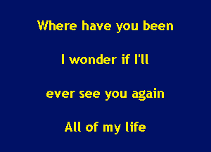 Where have you been

I wonder if I'll

ever see you again

All of my life