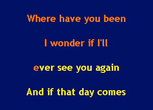 Where have you been

I wonder if I'll

ever see you again

And if that day comes