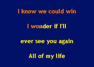 I know we could win
I wonder if I'll

ever see you again

All of my life