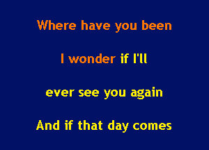 Where have you been

I wonder if I'll

ever see you again

And if that day comes