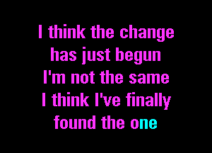 I think the change
has just begun

I'm not the same
I think I've finally
found the one