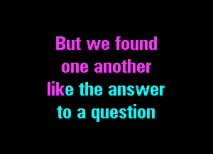 But we found
one another

like the answer
to a question