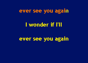 ever see you again

I wonder if I'll

ever see you again