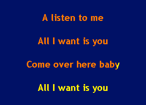 A listen to me

All I want is you

Come over here baby

All I want is you