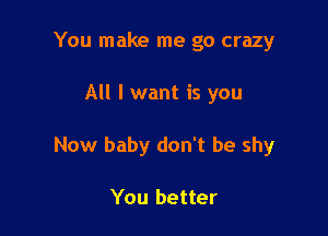 You make me go crazy

All I want is you

Now baby don't be shy

You better