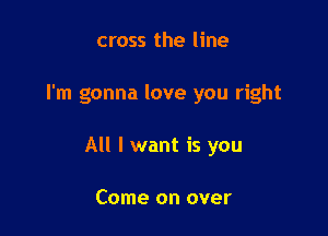 cross the line

I'm gonna love you right

All I want is you

Come on over