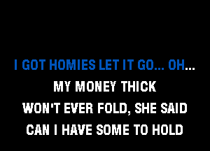 I GOT HOMIES LET IT GO... OH...
MY MONEY THICK
WON'T EVER FOLD, SHE SAID
CAN I HAVE SOME TO HOLD