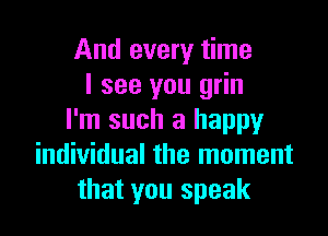 And every time
I see you grin

I'm such a happy
individual the moment
that you speak