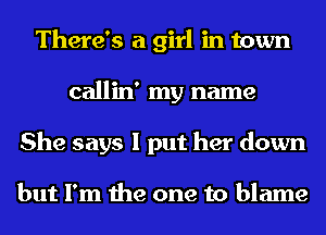 There's a girl in town
callin' my name
She says I put her down

but I'm the one to blame