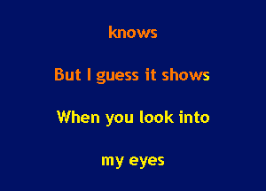 knows

But I guess it shows

When you look into

my eyes