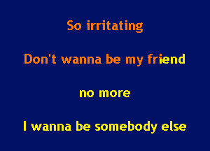 So irritating

Don't wanna be my friend

no more

I wanna be somebody else