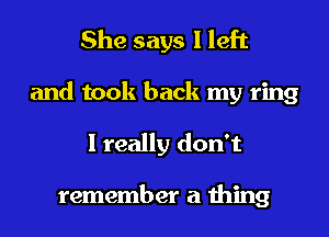 She says I left

and took back my ring
I really don't

remember a thing