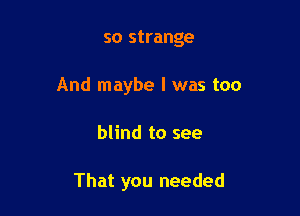 so strange

And maybe I was too

blind to see

That you needed