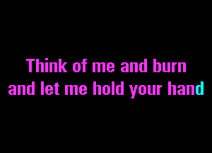 Think of me and burn

and let me hold your hand