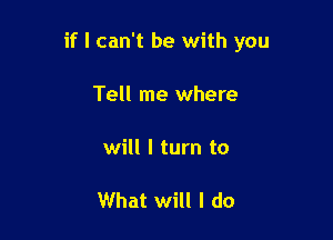 if I can't be with you

Tell me where

will I turn to

What will I do