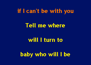 if I can't be with you

Tell me where
will I turn to

baby who will I be