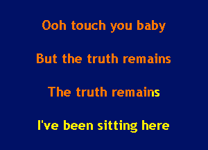 Ooh touch you baby

But the truth remains
The truth remains

I've been sitting here