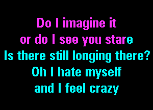 Do I imagine it
or do I see you stare
Is there still longing there?
Oh I hate myself
and I feel crazy