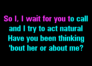 So I, I wait for you to call
and I try to act natural
Have you been thinking
'hout her or about me?