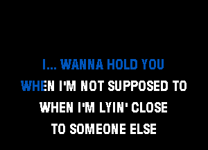 I... WANNA HOLD YOU
WHEN I'M NOT SUPPOSED T0
WHEN I'M LYIH' CLOSE
TO SOMEONE ELSE