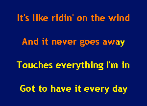 It's like ridin' on the wind
And it never goes away
Touches everything I'm in

Got to have it every day