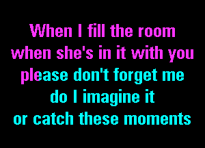 When I fill the room
when she's in it with you
please don't forget me
do I imagine it
or catch these moments