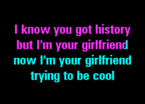 I know you got history

but I'm your girlfriend

now I'm your girlfriend
trying to be cool