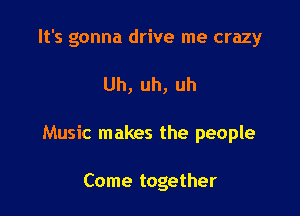 It's gonna drive me crazy

Uh,uh,uh

Music makes the people

Come together