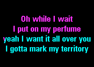 on while I wait
I put on my perfume
yeah I want it all over you
I gotta mark my territory