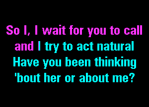 So I, I wait for you to call
and I try to act natural
Have you been thinking
'hout her or about me?