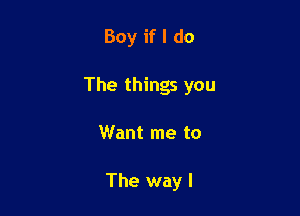 Boy if I do

The things you

Want me to

The way I