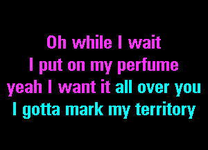 on while I wait
I put on my perfume
yeah I want it all over you
I gotta mark my territory