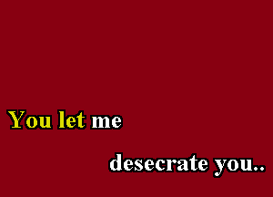 You let me

desecrate you..