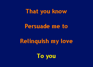 That you know

Persuade me to

Relinquish my love

To you