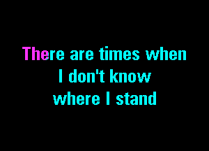 There are times when

I don't knuw
where I stand