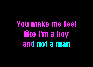 You make me feel

like I'm a boy
and not a man