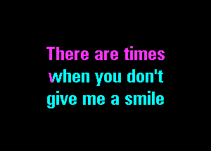 There are times

when you don't
give me a smile