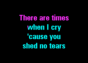 There are times
when I cry

'cause you
shed no tears