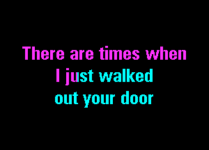 There are times when

I just walked
out your door