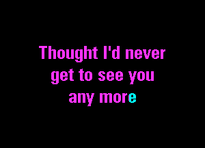 Thought I'd never

get to see you
any more