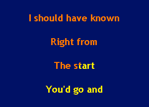 I should have known
Right from

The start

You'd go and